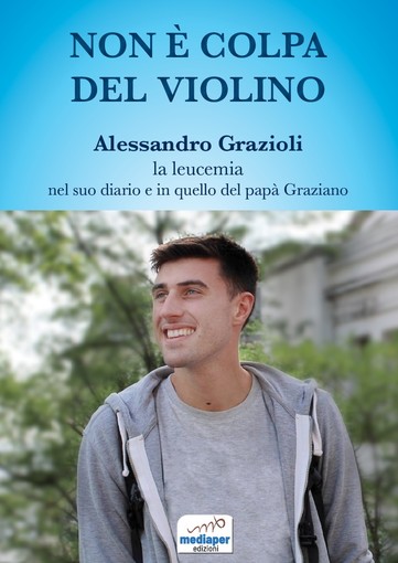 “Non è colpa del violino” Alessandro Grazioli, la leucemia, nel suo diario e in quello del papà Graziano